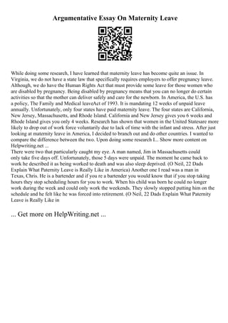 Argumentative Essay On Maternity Leave
While doing some research, I have learned that maternity leave has become quite an issue. In
Virginia, we do not have a state law that specifically requires employers to offer pregnancy leave.
Although, we do have the Human Rights Act that must provide some leave for those women who
are disabled by pregnancy. Being disabled by pregnancy means that you can no longer do certain
activities so that the mother can deliver safely and care for the newborn. In America, the U.S. has
a policy, The Family and Medical leaveAct of 1993. It is mandating 12 weeks of unpaid leave
annually. Unfortunately, only four states have paid maternity leave. The four states are California,
New Jersey, Massachusetts, and Rhode Island. California and New Jersey gives you 6 weeks and
Rhode Island gives you only 4 weeks. Research has shown that women in the United Statesare more
likely to drop out of work force voluntarily due to lack of time with the infant and stress. After just
looking at maternity leave in America, I decided to branch out and do other countries. I wanted to
compare the difference between the two. Upon doing some research I... Show more content on
Helpwriting.net ...
There were two that particularly caught my eye. A man named, Jim in Massachusetts could
only take five days off. Unfortunately, those 5 days were unpaid. The moment he came back to
work he described it as being worked to death and was also sleep deprived. (O Neil, 22 Dads
Explain What Paternity Leave is Really Like in America) Another one I read was a man in
Texas, Chris. He is a bartender and if you re a bartender you would know that if you stop taking
hours they stop scheduling hours for you to work. When his child was born he could no longer
work during the week and could only work the weekends. They slowly stopped putting him on the
schedule and he felt like he was forced into retirement. (O Neil, 22 Dads Explain What Paternity
Leave is Really Like in
... Get more on HelpWriting.net ...
 