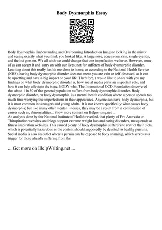 Body Dysmorphia Essay
Body Dysmorphia Understanding and Overcoming Introduction Imagine looking in the mirror
and seeing exactly what you think you looked like. A large nose, acne prone skin, single eyelids,
and the list goes on. We all wish we could change that one imperfection we have. However, some
of us can accept it and carry on with our lives; not for sufferers of body dysmorphic disorder.
Learning about this really has hit me close to home; as according to the National Health Service
(NHS), having body dysmorphic disorder does not mean you are vain or self obsessed, as it can
be upsetting and have a big impact on your life. Therefore, I would like to share with you my
findings on what body dysmorphic disorder is, how social media plays an important role, and
how it can help alleviate the issue. BODY what The International OCD Foundation discovered
that about 1 in 50 of the general population suffers from body dysmorphic disorder. Body
dysmorphic disorder, or body dysmorphia, is a mental health condition where a person spends too
much time worrying the imperfections in their appearance. Anyone can have body dysmorphia, but
it is most common in teenagers and young adults. It is not known specifically what causes body
dysmorphia; but like many other mental illnesses, they may be a result from a combination of
causes such as, abnormalities... Show more content on Helpwriting.net ...
An analysis done by the National Institute of Health revealed, that plenty of Pro Anorexia or
Thinspiration websites and blogs support extreme weight loss and eating disorders, masquerade as
fitness inspiration websites. This caused plenty of body dysmorphia sufferers to restrict their diets,
which is potentially hazardous as the content should supposedly be devoted to healthy pursuits.
Social media is also an outlet where a person can be exposed to body shaming, which serves as a
trigger for those already suffering from the
... Get more on HelpWriting.net ...
 