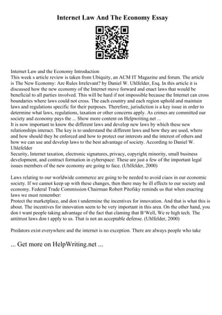 Internet Law And The Economy Essay
Internet Law and the Economy Introduction
This week s article review is taken from Ubiquity, an ACM IT Magazine and forum. The article
is The New Economy: Are Rules Irrelevant? by Daniel W. Uhlfelder, Esq. In this article it is
discussed how the new economy of the Internet move forward and enact laws that would be
beneficial to all parties involved. This will be hard if not impossible because the Internet can cross
boundaries where laws could not cross. The each country and each region uphold and maintain
laws and regulations specific for their purposes. Therefore, jurisdiction is a key issue in order to
determine what laws, regulations, taxation or other concerns apply. As crimes are committed our
society and economy pays the ... Show more content on Helpwriting.net ...
It is now important to know the different laws and develop new laws by which these new
relationships interact. The key is to understand the different laws and how they are used, where
and how should they be enforced and how to protect our interests and the interest of others and
how we can use and develop laws to the best advantage of society. According to Daniel W.
Uhlefelder
Security, Internet taxation, electronic signatures, privacy, copyright, minority, small business
development, and contract formation in cyberspace: These are just a few of the important legal
issues members of the new economy are going to face. (Uhlfelder, 2000)
Laws relating to our worldwide commerce are going to be needed to avoid ciaos in our economic
society. If we cannot keep up with these changes, then there may be ill effects to our society and
economy. Federal Trade Commission Chairman Robert Pitofsky reminds us that when enacting
laws we must remember:
Protect the marketplace, and don t undermine the incentives for innovation. And that is what this is
about. The incentives for innovation seem to be very important in this area. On the other hand, you
don t want people taking advantage of the fact that claming that В‘Well, We re high tech. The
antitrust laws don t apply to us. That is not an acceptable defense. (Uhlfelder, 2000)
Predators exist everywhere and the internet is no exception. There are always people who take
... Get more on HelpWriting.net ...
 