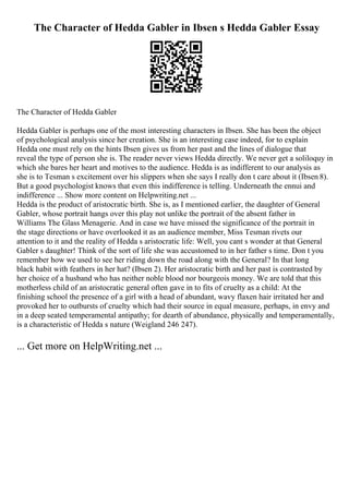 The Character of Hedda Gabler in Ibsen s Hedda Gabler Essay
The Character of Hedda Gabler
Hedda Gabler is perhaps one of the most interesting characters in Ibsen. She has been the object
of psychological analysis since her creation. She is an interesting case indeed, for to explain
Hedda one must rely on the hints Ibsen gives us from her past and the lines of dialogue that
reveal the type of person she is. The reader never views Hedda directly. We never get a soliloquy in
which she bares her heart and motives to the audience. Hedda is as indifferent to our analysis as
she is to Tesman s excitement over his slippers when she says I really don t care about it (Ibsen 8).
But a good psychologist knows that even this indifference is telling. Underneath the ennui and
indifference ... Show more content on Helpwriting.net ...
Hedda is the product of aristocratic birth. She is, as I mentioned earlier, the daughter of General
Gabler, whose portrait hangs over this play not unlike the portrait of the absent father in
Williams The Glass Menagerie. And in case we have missed the significance of the portrait in
the stage directions or have overlooked it as an audience member, Miss Tesman rivets our
attention to it and the reality of Hedda s aristocratic life: Well, you cant s wonder at that General
Gabler s daughter! Think of the sort of life she was accustomed to in her father s time. Don t you
remember how we used to see her riding down the road along with the General? In that long
black habit with feathers in her hat? (Ibsen 2). Her aristocratic birth and her past is contrasted by
her choice of a husband who has neither noble blood nor bourgeois money. We are told that this
motherless child of an aristocratic general often gave in to fits of cruelty as a child: At the
finishing school the presence of a girl with a head of abundant, wavy flaxen hair irritated her and
provoked her to outbursts of cruelty which had their source in equal measure, perhaps, in envy and
in a deep seated temperamental antipathy; for dearth of abundance, physically and temperamentally,
is a characteristic of Hedda s nature (Weigland 246 247).
... Get more on HelpWriting.net ...
 