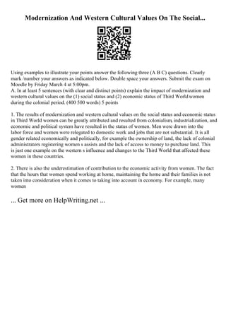 Modernization And Western Cultural Values On The Social...
Using examples to illustrate your points answer the following three (A B C) questions. Clearly
mark /number your answers as indicated below. Double space your answers. Submit the exam on
Moodle by Friday March 4 at 5:00pm.
A. In at least 5 sentences (with clear and distinct points) explain the impact of modernization and
western cultural values on the (1) social status and (2) economic status of Third Worldwomen
during the colonial period. (400 500 words) 5 points
1. The results of modernization and western cultural values on the social status and economic status
in Third World women can be greatly attributed and resulted from colonialism, industrialization, and
economic and political system have resulted in the status of women. Men were drawn into the
labor force and women were relegated to domestic work and jobs that are not substantial. It is all
gender related economically and politically, for example the ownership of land, the lack of colonial
administrators registering women s assists and the lack of access to money to purchase land. This
is just one example on the western s influence and changes to the Third World that affected these
women in these countries.
2. There is also the underestimation of contribution to the economic activity from women. The fact
that the hours that women spend working at home, maintaining the home and their families is not
taken into consideration when it comes to taking into account in economy. For example, many
women
... Get more on HelpWriting.net ...
 