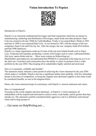Vision Introduction To Pepsico
Introduction to PepsiCo
PepsiCo is an American multinational beverages and food corporation which has an interest in
manufacturing, marketing and distribution of beverages, snack foods and other products. Pepsi
Cola was created in the late 1890s by Caleb Bradham. Firstly it was named Brad s Drink in 1893
and later in 1898 it was renamed Pepsi Cola . It was formed in 1961 with the merger of the two
companies, Pepsi Cola and Frito lay, Inc. After the merger, the new company made $510 million
and had 1900 employees.
PepsiCo is a large organization made up of some of the top most Global brands such as Pepsi,
Lays, Tropicana and Aquafina, producing a variety of beverages such as water, carbonated drinks,
fruit juice, sports drinks and tea. ... Show more content on Helpwriting.net ...
Shareholders and employees can understand that PEPSICO is committed in the long run as it is in
the short run. Customers and communities have the ability to select its products from a wider
portfolio by the year 2030. Thus keeping all its stakeholders highly satisfied and motivated.
How is it consistent, verifiable and feasible?
The statement clearly indicates a time period of achieving the vision statement by the year 2030
which makes it verifiable. PepsiCo also has a significant market share globally, with few immediate
threats in the form of competition, so being the singular most dominant supplier in this chain could
be considered feasible, as seen in the diagram below.
Hence, the vision statement keeps its consistency with PepsiCo s mission statement and values.
How is it inspirational?
Focusing on the words singular and most dominant , in PepsiCo s vision statement, all
stakeholders will be inspired and motivated to achieve more, work harder, and be greater than they
already are. The statement could be considered fairly aggressive, but it is definitely motivational
when read to large groups of
... Get more on HelpWriting.net ...
 