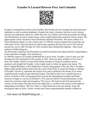 Ecuador Is Located Between Peru And Colombia
Ecuador is located between Peru and Colombia. But besides the fact, Ecuador has many historical
landmarks as well as natural landmarks. Ecuador has many volcanoes, but there is one volcano
who has two high peaks which are visible from the city of Quito and which are popular for hiking.
The Pinchincha is an active stratovolcano, whose capital Quitowraps around its eastern slopes. The
highest peaks of the volcanoare Wawa Pichincha and Ruku Pinchicha. The active caldera is in
Wawa Pichincha which is on the western side. In 1999 the volcano erupted and covered the city
with inches of ash. There has been two other major eruptions the first one was in 1553 and the
second one was in 1660. On May 24, 1822, General Sucre defeated the Spanish... Show more
content on Helpwriting.net ...
The Red stripe symbolizes the blood that was shed for freedom from Spain and the Conquistadores.
It also represents strength, valor and bravery.
In 1900 the congress of Ecuador established the Coat of Arms. Ecuador s coat of arms was first
introduced in the constitution of the country in 1843. There are many symbols on the Coat of
arms.The Condor, which is on top of the shield, stretches its wings to symbolize power,
greatness and strength the Ecuador. It also stands ready to strike out against any enemy. The
Snow Capped Mountain, is the Chimborazo Volcano rising against a blue sky.This is Ecuador s
highest peak and the furthest point from the center of the Earth. It means the Height or Altitude
of Ecuador. The River, represents the Guayas river and it symbolizes the beauty of its waters
symbolizing the wealth of each individual region. The Ship on the river is named Guayas as
well.It was built in 1841 in Guayaquil and it was the first steamship in Ecuador and South
America. It began it s service on October 9, 1841 and was built by Vicente Rocafuerte. It also
means the commerce trade and navigation. The Leaves, The laurel on the left represents the
victories of this nation.The palm leaf on the right side is a symbol of the martyrs of the fight for
independence and liberty. The Sun, There s a white band across the sun and sky. It has the
astrological signs of Aries, Taurus, Gemini and Cancer representing the months of March to
... Get more on HelpWriting.net ...
 