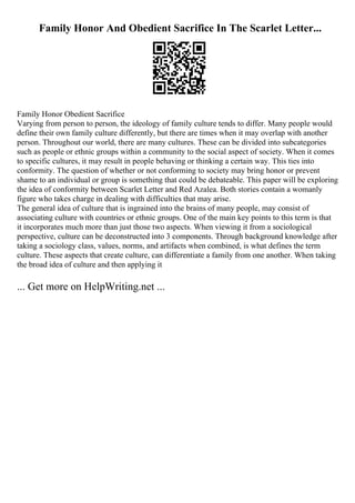 Family Honor And Obedient Sacrifice In The Scarlet Letter...
Family Honor Obedient Sacrifice
Varying from person to person, the ideology of family culture tends to differ. Many people would
define their own family culture differently, but there are times when it may overlap with another
person. Throughout our world, there are many cultures. These can be divided into subcategories
such as people or ethnic groups within a community to the social aspect of society. When it comes
to specific cultures, it may result in people behaving or thinking a certain way. This ties into
conformity. The question of whether or not conforming to society may bring honor or prevent
shame to an individual or group is something that could be debateable. This paper will be exploring
the idea of conformity between Scarlet Letter and Red Azalea. Both stories contain a womanly
figure who takes charge in dealing with difficulties that may arise.
The general idea of culture that is ingrained into the brains of many people, may consist of
associating culture with countries or ethnic groups. One of the main key points to this term is that
it incorporates much more than just those two aspects. When viewing it from a sociological
perspective, culture can be deconstructed into 3 components. Through background knowledge after
taking a sociology class, values, norms, and artifacts when combined, is what defines the term
culture. These aspects that create culture, can differentiate a family from one another. When taking
the broad idea of culture and then applying it
... Get more on HelpWriting.net ...
 