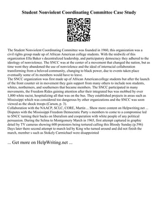 Student Nonviolent Coordinating Committee Case Study
The Student Nonviolent Coordinating Committee was founded in 1960, this organization was a
civil rights group made up of African American college students. With the midwife of this
organization Ella Baker s decentralized leadership, and participatory democracy they adhered to the
ideology of nonviolence. The SNCC was at the center of a movement that changed the nation, but as
time went they abandoned the use of nonviolence and the ideal of interracial collaboration
transforming from a beloved community, changing to black power, due to events taken place
eventually some of its members would have to leave.
The SNCC organization was first made up of African Americancollege students but after the launch
of the front counter sit in movement they gain support from many others to include non students,
whites, northerners, and southerners that became members. The SNCC participated in many
movements, the Freedom Rides gaining attention after their integrated bus was mobbed by over
1,000 white racist, hospitalizing all that was on the bus. They established projects in areas such as
Mississippi which was considered too dangerous by other organizations and the SNCC was soon
viewed as the shock troops (Carson, p. 3).
Collaboration with the NAACP, SCLC, CORE, Martin ... Show more content on Helpwriting.net ...
Disputes with the Mississippi Freedom Democratic Party s members to come to a compromise led
to SNCC turning their backs on liberalism and cooperation with white people of any political
persuasion. During the Selma to Montgomery March in 1965, first attempt captured in graphic
detail by TV cameras showing 600 protesters being tortured calling this Bloody Sunday.(p.596)
Days later there second attempt to march led by King who turned around and did not finish the
march, member s such as Stokely Carmichael were disappointed
... Get more on HelpWriting.net ...
 