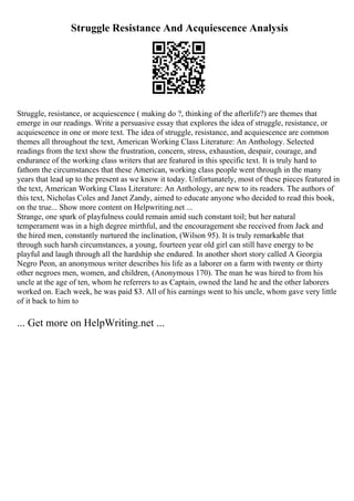 Struggle Resistance And Acquiescence Analysis
Struggle, resistance, or acquiescence ( making do ?, thinking of the afterlife?) are themes that
emerge in our readings. Write a persuasive essay that explores the idea of struggle, resistance, or
acquiescence in one or more text. The idea of struggle, resistance, and acquiescence are common
themes all throughout the text, American Working Class Literature: An Anthology. Selected
readings from the text show the frustration, concern, stress, exhaustion, despair, courage, and
endurance of the working class writers that are featured in this specific text. It is truly hard to
fathom the circumstances that these American, working class people went through in the many
years that lead up to the present as we know it today. Unfortunately, most of these pieces featured in
the text, American Working Class Literature: An Anthology, are new to its readers. The authors of
this text, Nicholas Coles and Janet Zandy, aimed to educate anyone who decided to read this book,
on the true... Show more content on Helpwriting.net ...
Strange, one spark of playfulness could remain amid such constant toil; but her natural
temperament was in a high degree mirthful, and the encouragement she received from Jack and
the hired men, constantly nurtured the inclination, (Wilson 95). It is truly remarkable that
through such harsh circumstances, a young, fourteen year old girl can still have energy to be
playful and laugh through all the hardship she endured. In another short story called A Georgia
Negro Peon, an anonymous writer describes his life as a laborer on a farm with twenty or thirty
other negroes men, women, and children, (Anonymous 170). The man he was hired to from his
uncle at the age of ten, whom he referrers to as Captain, owned the land he and the other laborers
worked on. Each week, he was paid $3. All of his earnings went to his uncle, whom gave very little
of it back to him to
... Get more on HelpWriting.net ...
 