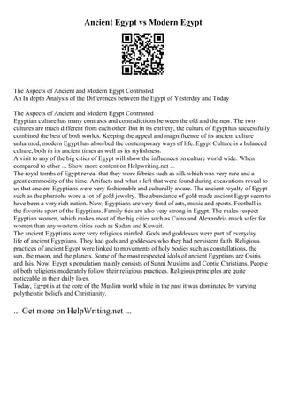 Ancient Egypt vs Modern Egypt
The Aspects of Ancient and Modern Egypt Contrasted
An In depth Analysis of the Differences between the Egypt of Yesterday and Today
The Aspects of Ancient and Modern Egypt Contrasted
Egyptian culture has many contrasts and contradictions between the old and the new. The two
cultures are much different from each other. But in its entirety, the culture of Egypthas successfully
combined the best of both worlds. Keeping the appeal and magnificence of its ancient culture
unharmed, modern Egypt has absorbed the contemporary ways of life. Egypt Culture is a balanced
culture, both in its ancient times as well as its stylishness.
A visit to any of the big cities of Egypt will show the influences on culture world wide. When
compared to other ... Show more content on Helpwriting.net ...
The royal tombs of Egypt reveal that they wore fabrics such as silk which was very rare and a
great commodity of the time. Artifacts and what s left that were found during excavations reveal to
us that ancient Egyptians were very fashionable and culturally aware. The ancient royalty of Egypt
such as the pharaohs wore a lot of gold jewelry. The abundance of gold made ancient Egypt seem to
have been a very rich nation. Now, Egyptians are very fond of arts, music and sports. Football is
the favorite sport of the Egyptians. Family ties are also very strong in Egypt. The males respect
Egyptian women, which makes most of the big cities such as Cairo and Alexandria much safer for
women than any western cities such as Sudan and Kuwait.
The ancient Egyptians were very religious minded. Gods and goddesses were part of everyday
life of ancient Egyptians. They had gods and goddesses who they had persistent faith. Religious
practices of ancient Egypt were linked to movements of holy bodies such as constellations, the
sun, the moon, and the planets. Some of the most respected idols of ancient Egyptians are Osiris
and Isis. Now, Egypt s population mainly consists of Sunni Muslims and Coptic Christians. People
of both religions moderately follow their religious practices. Religious principles are quite
noticeable in their daily lives.
Today, Egypt is at the core of the Muslim world while in the past it was dominated by varying
polytheistic beliefs and Christianity.
... Get more on HelpWriting.net ...
 