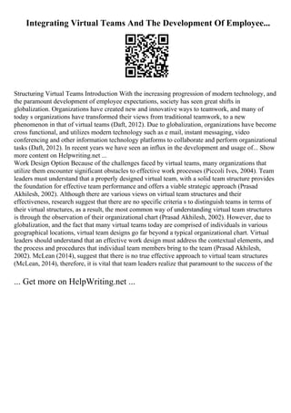 Integrating Virtual Teams And The Development Of Employee...
Structuring Virtual Teams Introduction With the increasing progression of modern technology, and
the paramount development of employee expectations, society has seen great shifts in
globalization. Organizations have created new and innovative ways to teamwork, and many of
today s organizations have transformed their views from traditional teamwork, to a new
phenomenon in that of virtual teams (Daft, 2012). Due to globalization, organizations have become
cross functional, and utilizes modern technology such as e mail, instant messaging, video
conferencing and other information technology platforms to collaborate and perform organizational
tasks (Daft, 2012). In recent years we have seen an influx in the development and usage of... Show
more content on Helpwriting.net ...
Work Design Option Because of the challenges faced by virtual teams, many organizations that
utilize them encounter significant obstacles to effective work processes (Piccoli Ives, 2004). Team
leaders must understand that a properly designed virtual team, with a solid team structure provides
the foundation for effective team performance and offers a viable strategic approach (Prasad
Akhilesh, 2002). Although there are various views on virtual team structures and their
effectiveness, research suggest that there are no specific criteria s to distinguish teams in terms of
their virtual structures, as a result, the most common way of understanding virtual team structures
is through the observation of their organizational chart (Prasad Akhilesh, 2002). However, due to
globalization, and the fact that many virtual teams today are comprised of individuals in various
geographical locations, virtual team designs go far beyond a typical organizational chart. Virtual
leaders should understand that an effective work design must address the contextual elements, and
the process and procedures that individual team members bring to the team (Prasad Akhilesh,
2002). McLean (2014), suggest that there is no true effective approach to virtual team structures
(McLean, 2014), therefore, it is vital that team leaders realize that paramount to the success of the
... Get more on HelpWriting.net ...
 