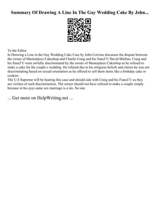 Summary Of Drawing A Line In The Gay Wedding Cake By John...
To the Editor
In Drawing a Line in the Gay Wedding Cake Case by John Corvino discusses the dispute between
the owner of Masterpiece Cakeshop and Charlie Craig and his fiancГ© David Mullins. Craig and
his fiancГ© were awfully discriminated by the owner of Masterpiece Cakeshop as he refused to
make a cake for the couple s wedding. He refused due to his religious beliefs and claims he was not
discriminating based on sexual orientation as he offered to sell them items like a birthday cake or
cookies.
The U.S Supreme will be hearing this case and should side with Craig and his FiancГ© as they
are victims of such discrimination. The owner should not have refused to make a couple simply
because in his eyes same sex marriage is a sin. No one
... Get more on HelpWriting.net ...
 