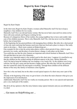 Regret by Kate Chopin Essay
Regret by Kate Chopin
In the short story Regret by Kate Chopin a woman called Mamzelle AurГ©lie has to keep a
neighbour s four children for two weeks.
Mamzelle AurГ©lie is an old and lonely woman. She has never had a man and lives alone on her
farm with some animals and Negroes working for her.
Because of a dangerous illness of her mother, the young neighbour has to leave and couldn t take
care of her children anymore. This is why Mamzelle AurГ©lie, who has never ever has children
before, has to keep them.
At the beginning she has great problems with managing those children. But after she a short period
of time she starts realizing that humans need more than just food and a place to sleep at. She really
starts to develop a ... Show more content on Helpwriting.net ...
One example for this is that the action takes places within a short period of time, which is quite
precisely two weeks, and the place of action doesn t change; it only plays on the farm.
You could also say that the story features an important and critical moment in Mamzelle AurГ©lie s
life and that there are just a few characters.
Another very important aspect is the symbol used in this short story. I suppose it is justified to say
that the children are the symbol uniting all different aspects in the story. Before Mamzelle
AurГ©lie had to keep the children she was leading a very lonely life. As the children were living
with her, her life got a sense and she became a happy person. But after they left her she realized
that she wasted her whole life and regrets everything. Through those children all the different
themes of the story like family or loneliness come together.
Now this is the one hand, but on the other several typical aspects of a short story aren t part of the
text.
Already at the beginning of the story we get to know a lot about the main character what gives you
the impression of an introduction.
Additionally Mamzelle AurГ©lie isn t really an everyday person. She is very special and represents
just a very small part of the readers.
But all in all my opinion is that the story features many typical elements and you can definitely call
it a short
... Get more on HelpWriting.net ...
 