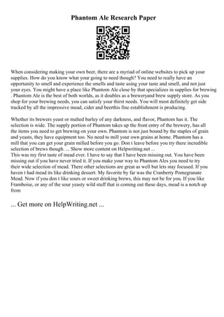 Phantom Ale Research Paper
When considering making your own beer, there are a myriad of online websites to pick up your
supplies. How do you know what your going to need though? You need to really have an
opportunity to smell and experience the smells and taste using your taste and smell, and not just
your eyes. You might have a place like Phantom Ale close by that specializes in supplies for brewing
. Phantom Ale is the best of both worlds, as it doubles as a breweryand brew supply store. As you
shop for your brewing needs, you can satisfy your thirst needs. You will most definitely get side
tracked by all the impressive mead, cider and beerthis fine establishment is producing.
Whether its brewers yeast or malted barley of any darkness, and flavor, Phantom has it. The
selection is wide. The supply portion of Phantom takes up the front entry of the brewery, has all
the items you need to get brewing on your own. Phantom is not just bound by the staples of grain
and yeasts, they have equipment too. No need to mill your own grains at home. Phantom has a
mill that you can get your grain milled before you go. Don t leave before you try there incredible
selection of brews though. ... Show more content on Helpwriting.net ...
This was my first taste of mead ever. I have to say that I have been missing out. You have been
missing out if you have never tried it. If you make your way to Phantom Ales you need to try
their wide selection of mead. There other selections are great as well but lets stay focused. If you
haven t had mead its like drinking dessert. My favorite by far was the Cranberry Pomegranate
Mead. Now if you don t like sours or sweet drinking brews, this may not be for you. If you like
Framboise, or any of the sour yeasty wild stuff that is coming out these days, mead is a notch up
from
... Get more on HelpWriting.net ...
 
