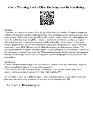 Global Warming And Its Effect On Ecosystems By Stimulating...
Abstracts
The uses of microcosm are resourceful in giving insight into the behaviors of larger scale systems.
global warming is increasing at escalating rate and could affect ecosystems. Ecosystems are a very
important part of humanity as they provide us with essential services to survive. It is important to
know the factors that could affect this. The use of microcosm experiments can be used to give
information into how ecological communities will be affected by climate change. In this study
sampled populations of the species Paramecium and Euglena were taken over 5 days at different
temperatures using PCR, Microscopes, Serial dilution and spectrophotometry techniques. The
results gathered form over the 5 days showed that increasing temperature over time has an effect on
the microcosms, negatively and positively. This experiment proved that the increase in temperature
through climate change has an effect on ecosystems by stimulating reproduction, interaction and
competition.
Introduction
Climate change through changes in the environment is rapidly increasing and creating a negative
impact on ecological services provided from biodiversity.
Ecosystems are essential to the sustenance of humanity as they provide us with many useful
services like food, energy, water and recycling. (Benton et al., 2007)
An ecosystem is made up of different types of plant and animal species which interact with each
other and most importantly with their environment as one functional unit. The
... Get more on HelpWriting.net ...
 