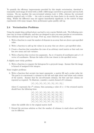 To quantify the eﬃciency improvements provided by this simple vectorisation, download a
reasonably sized image (I tested with a 2448×3264 image converted to greyscale) and run both
versions. On my machine the non-vectorised solution took ≈ 2.98s, whereas the vectorised
solution required only ≈ 0.29s — the code is around ten times faster to do exactly the same
thing. Whilst the diﬀerence may not appear immediately signiﬁcant, in the context of large
experiments with many images, these performance gains quickly add up.
2.4 Vectorisation Problems
Using the simple ideas outlined above can lead to very concise Matlab code. The following exer-
cises vary in terms of diﬃculty, and they are designed to give you some practise at vectorisation.
Your solutions should require no loops. First up, some relatively easy problems:
1. Write a function to count the number of elements in an array that are above a pre-speciﬁed
value.
2. Write a function to add up the values in an array that are above a pre-speciﬁed value.
3. Create a function that normalises the rows of an arbitrary sized matrix so that each row
has zero mean and unit variance.
4. Write a function that receives two arguments. An m×3 matrix of coordinates and a 1×3
vector of coordinates. Return the index of the row closest to the speciﬁed vector.
A slightly more tricky problem:
5. Write a function to compute the histogram for a greyscale image. Assume that the image
is formed of unsigned 8-bit integers.
Some tougher problems:
6. Write a function that accepts two input arguments: a matrix (M) and a scalar value (n).
The goal is to concatenate n columns to the left and right above and below each column
of the matrix. Assume that for out-of-bounds columns, the ﬁrst and last column are
repeated as required. To illustrate, consider a matrix formed of 8 columns:
C1 C2 C3 C4 C5 C6 C7 C8
where Ci represents the ith
column, then assuming a value of n = 2 the returned matrix
should have the following form:
C1 C1 C1 C2 C3 C4 C5 C6
C1 C1 C2 C3 C4 C5 C6 C7
C1 C2 C3 C4 C5 C6 C7 C8
C2 C3 C4 C5 C6 C7 C8 C8
C3 C4 C5 C6 C7 C8 C8 C8
where the middle slice is the original matrix itself.
7. Extend the previous solution so that the number of columns to stack above and below
can be diﬀerent.
19
 