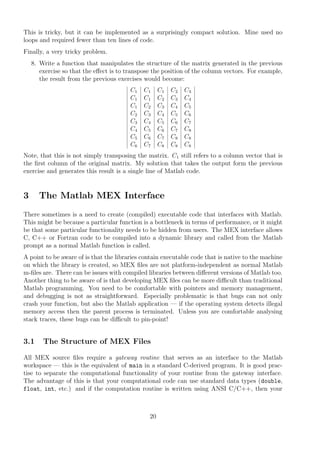 This is tricky, but it can be implemented as a surprisingly compact solution. Mine used no
loops and required fewer than ten lines of code.
Finally, a very tricky problem.
8. Write a function that manipulates the structure of the matrix generated in the previous
exercise so that the eﬀect is to transpose the position of the column vectors. For example,
the result from the previous exercises would become:
C1 C1 C1 C2 C3
C1 C1 C2 C3 C4
C1 C2 C3 C4 C5
C2 C3 C4 C5 C6
C3 C4 C5 C6 C7
C4 C5 C6 C7 C8
C5 C6 C7 C8 C8
C6 C7 C8 C8 C8
Note, that this is not simply transposing the matrix. C1 still refers to a column vector that is
the ﬁrst column of the original matrix. My solution that takes the output form the previous
exercise and generates this result is a single line of Matlab code.
3 The Matlab MEX Interface
There sometimes is a need to create (compiled) executable code that interfaces with Matlab.
This might be because a particular function is a bottleneck in terms of performance, or it might
be that some particular functionality needs to be hidden from users. The MEX interface allows
C, C++ or Fortran code to be compiled into a dynamic library and called from the Matlab
prompt as a normal Matlab function is called.
A point to be aware of is that the libraries contain executable code that is native to the machine
on which the library is created, so MEX ﬁles are not platform-independent as normal Matlab
m-ﬁles are. There can be issues with compiled libraries between diﬀerent versions of Matlab too.
Another thing to be aware of is that developing MEX ﬁles can be more diﬃcult than traditional
Matlab programming. You need to be comfortable with pointers and memory management,
and debugging is not as straightforward. Especially problematic is that bugs can not only
crash your function, but also the Matlab application — if the operating system detects illegal
memory access then the parent process is terminated. Unless you are comfortable analysing
stack traces, these bugs can be diﬃcult to pin-point!
3.1 The Structure of MEX Files
All MEX source ﬁles require a gateway routine that serves as an interface to the Matlab
workspace — this is the equivalent of main in a standard C-derived program. It is good prac-
tise to separate the computational functionality of your routine from the gateway interface.
The advantage of this is that your computational code can use standard data types (double,
float, int, etc.) and if the computation routine is written using ANSI C/C++, then your
20
 