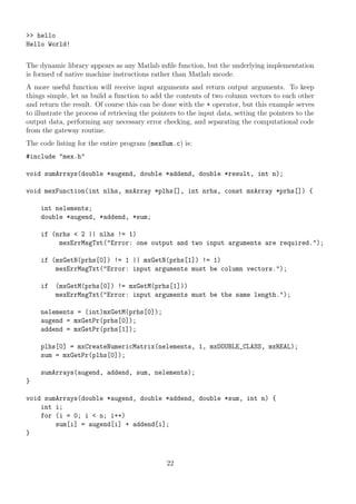 >> hello
Hello World!
The dynamic library appears as any Matlab mﬁle function, but the underlying implementation
is formed of native machine instructions rather than Matlab mcode.
A more useful function will receive input arguments and return output arguments. To keep
things simple, let us build a function to add the contents of two column vectors to each other
and return the result. Of course this can be done with the + operator, but this example serves
to illustrate the process of retrieving the pointers to the input data, setting the pointers to the
output data, performing any necessary error checking, and separating the computational code
from the gateway routine.
The code listing for the entire program (mexSum.c) is:
#include "mex.h"
void sumArrays(double *augend, double *addend, double *result, int n);
void mexFunction(int nlhs, mxArray *plhs[], int nrhs, const mxArray *prhs[]) {
int nelements;
double *augend, *addend, *sum;
if (nrhs < 2 || nlhs != 1)
mexErrMsgTxt("Error: one output and two input arguments are required.");
if (mxGetN(prhs[0]) != 1 || mxGetN(prhs[1]) != 1)
mexErrMsgTxt("Error: input arguments must be column vectors.");
if (mxGetM(prhs[0]) != mxGetM(prhs[1]))
mexErrMsgTxt("Error: input arguments must be the same length.");
nelements = (int)mxGetM(prhs[0]);
augend = mxGetPr(prhs[0]);
addend = mxGetPr(prhs[1]);
plhs[0] = mxCreateNumericMatrix(nelements, 1, mxDOUBLE_CLASS, mxREAL);
sum = mxGetPr(plhs[0]);
sumArrays(augend, addend, sum, nelements);
}
void sumArrays(double *augend, double *addend, double *sum, int n) {
int i;
for (i = 0; i < n; i++)
sum[i] = augend[i] + addend[i];
}
22
 
