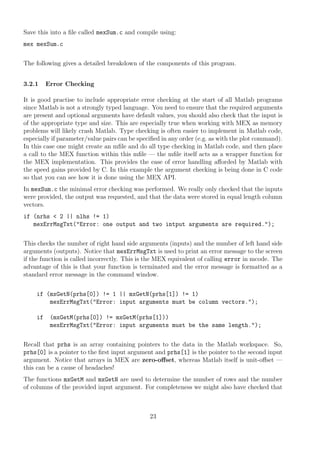 Save this into a ﬁle called mexSum.c and compile using:
mex mexSum.c
The following gives a detailed breakdown of the components of this program.
3.2.1 Error Checking
It is good practise to include appropriate error checking at the start of all Matlab programs
since Matlab is not a strongly typed language. You need to ensure that the required arguments
are present and optional arguments have default values, you should also check that the input is
of the appropriate type and size. This are especially true when working with MEX as memory
problems will likely crash Matlab. Type checking is often easier to implement in Matlab code,
especially if parameter/value pairs can be speciﬁed in any order (e.g. as with the plot command).
In this case one might create an mﬁle and do all type checking in Matlab code, and then place
a call to the MEX function within this mﬁle — the mﬁle itself acts as a wrapper function for
the MEX implementation. This provides the ease of error handling aﬀorded by Matlab with
the speed gains provided by C. In this example the argument checking is being done in C code
so that you can see how it is done using the MEX API.
In mexSum.c the minimal error checking was performed. We really only checked that the inputs
were provided, the output was requested, and that the data were stored in equal length column
vectors.
if (nrhs < 2 || nlhs != 1)
mexErrMsgTxt("Error: one output and two intput arguments are required.");
This checks the number of right hand side arguments (inputs) and the number of left hand side
arguments (outputs). Notice that mexErrMsgTxt is used to print an error message to the screen
if the function is called incorrectly. This is the MEX equivalent of calling error in mcode. The
advantage of this is that your function is terminated and the error message is formatted as a
standard error message in the command window.
if (mxGetN(prhs[0]) != 1 || mxGetN(prhs[1]) != 1)
mexErrMsgTxt("Error: input arguments must be column vectors.");
if (mxGetM(prhs[0]) != mxGetM(prhs[1]))
mexErrMsgTxt("Error: input arguments must be the same length.");
Recall that prhs is an array containing pointers to the data in the Matlab workspace. So,
prhs[0] is a pointer to the ﬁrst input argument and prhs[1] is the pointer to the second input
argument. Notice that arrays in MEX are zero-oﬀset, whereas Matlab itself is unit-oﬀset —
this can be a cause of headaches!
The functions mxGetM and mxGetN are used to determine the number of rows and the number
of columns of the provided input argument. For completeness we might also have checked that
23
 