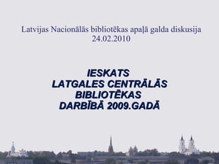 Latvijas Nacionālās bibliotēkas apaļā galda diskusija 24.02.2010 IESKATS  LATGALES CENTRĀLĀS BIBLIOTĒKAS  DARBĪBĀ 2009.GADĀ 