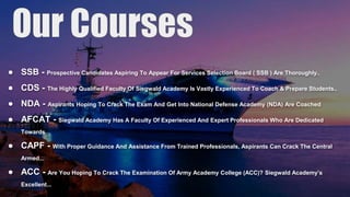 ● SSB - Prospective Candidates Aspiring To Appear For Services Selection Board ( SSB ) Are Thoroughly..
● CDS - The Highly Qualified Faculty Of Siegwald Academy Is Vastly Experienced To Coach & Prepare Students..
● NDA - Aspirants Hoping To Crack The Exam And Get Into National Defense Academy (NDA) Are Coached
● AFCAT - Siegwald Academy Has A Faculty Of Experienced And Expert Professionals Who Are Dedicated
Towards
● CAPF - With Proper Guidance And Assistance From Trained Professionals, Aspirants Can Crack The Central
Armed...
● ACC - Are You Hoping To Crack The Examination Of Army Academy College (ACC)? Siegwald Academy’s
Excellent...
 