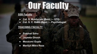 SSB Faculty
● Col. S. Mukherjee (Retd.) – GTO
● Col. S. C. Basu (Retd.) – Psychologist
TEACHING FACULTY
● Prabhat Sahu
● Joyeeta Ghosh
● Mousumi Gupta
● Marilyn Mitra Reza
 