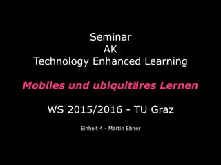 Seminar  
AK
Technology Enhanced Learning
 
Mobiles und ubiquitäres Lernen 
 
WS 2015/2016 - TU Graz
Einheit 4 - Martin Ebner
 