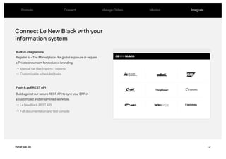 12
Connect Le New Black with your
information system
Built-in integrations
Push & pull REST API
What we do
→ Manual flat files imports / exports
→ Customizable scheduled tasks
Register to «The Marketplace» for global exposure or request
a Private showroom for exclusive branding.
Build against our secure REST API to sync your ERP in
a customized and streamlined workflow.
Promote Connect Manage Orders Monitor Integrate
→ Le NewBlack REST API
→ Full documentation and test console
 