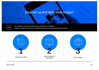 16
Easy set-up and dedicated support
How it works
Our customer success team will assist you all along your integration
(support provided by mail, chat and a dedicated account manager depending on the plan)
Create your profile
Import collections
and retailers Import images
1 2 3
 