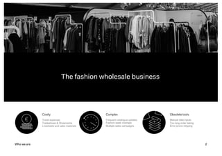 2
The fashion wholesale business
Who we are
Costly
Travel expenses
Tradeshows & Showrooms
Linesheets and sales materials
Complex
Frequent catalogue updates
Fashion week overlaps
Multiple sales campaigns
Obsolete tools
Manual data inputs
Too long order taking
Error-prone retyping
 