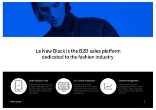 3
Le New Black is the B2B sales platform
dedicated to the fashion industry
3Who we are
Order taking on iPad
Empower your sales reps with
an expert iPad application to
capture orders online & offline,
scan barcodes to add styles
even faster.
24/7 online showroom
Increase your retailers
satisfaction with a 24/7 online
showroom. They conveniently
browse linesheets, place orders
and reorders.
Central management
Follow-up your contacts,
manage your products, monitor
your sales in a fully integrated
suite of tools. Instant-sync with
your ERP.
 