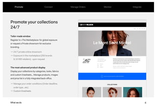 6
Promote your collections
24/7
Tailor-made window
Register to «The Marketplace» for global exposure
or request a Private showroom for exclusive
branding.
The most advanced product display
Display your collections by categories, looks, fabrics
and custom linesheets... Manage products, images
and price list in a fully integrated back-office.
What we do
→ 24/7 private online showroom
→ Exposure in the marketplace (250 brands
& 10 000 retailers), upon request
Promote Connect Manage Orders Monitor Integrate
→ Manage your order conditions (Order deadline,
order type…etc)
→ Custom linesheets
6What we do
 