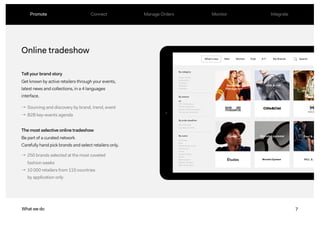 7
Online tradeshow
Tell your brand story
Get known by active retailers through your events,
latest news and collections, in a 4 languages
interface.
The most selective online tradeshow
Be part of a curated network
Carefully hand pick brands and select retailers only.
What we do
→ Sourcing and discovery by brand, trend, event
→ B2B key-events agenda
→ 250 brands selected at the most coveted
fashion weeks
→ 10 000 retailers from 110 countries
by application only
7What we do
Promote Connect Manage Orders Monitor Integrate
 