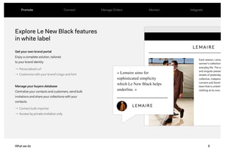 8What we do
Explore Le New Black features
in white label
Promote Connect Manage Orders Monitor Integrate
Get your own brand portal
Enjoy a complete solution, tailored
to your brand identity
Manage your buyers database
Centralize your contacts and customers, send bulk
invitations and share your collections with your
contacts.
→ Personalized url
→ Customize with your brand’s logo and font
→ Contact bulk importer
→ Access by private invitation only
« Lemaire aims for
sophisticated simplicity
which Le New Black helps
underline. »
Each season, Lemaire
women’s collections
everyday life. The vestia
and singular pieces influ
streets of yesterday and
collective, independent
Lemaire and Sarah-Linh
team that is united by a
clothing at its core.
 