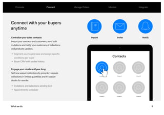 9
Connect with your buyers
anytime
Centralize your sales contacts
Import your contacts and customers, send bulk
invitations and notify your customers of collections
and products updates.
Engage your retailers all year long
Sell new season collections by preorder, capsule
collections in limited quantities and in-season
stocks for reorder.
What we do
→ Segment your buyers base and assign specific
conditions per buyer
→ Buyer CRM with a sales history
→ Invitations and selections sending tool
→ Appointments scheduler
Import Invite Notify
Promote Connect Manage Orders Monitor Integrate
 