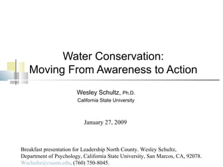 Water Conservation:
Moving From Awareness to Action
Wesley Schultz, Ph.D.
California State University
Breakfast presentation for Leadership North County. Wesley Schultz,
Department of Psychology, California State University, San Marcos, CA, 92078.
Wschultz@csusm.edu. (760) 750-8045.
January 27, 2009
 