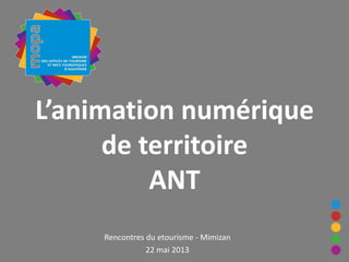 L’animation numérique
de territoire
ANT
Rencontres du etourisme - Mimizan
22 mai 2013
 