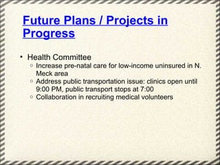 Future Plans / Projects in
Progress
• Health Committee
  o   Increase pre-natal care for low-income uninsured in N.
      Meck area
  o   Address public transportation issue: clinics open until
      9:00 PM, public transport stops at 7:00
  o   Collaboration in recruiting medical volunteers
 