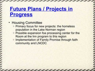 Future Plans / Projects in
Progress
• Housing Committee
  o   Primary focus for new projects: the homeless
      population in the Lake Norman region
  o   Possible expansion foa processing center for the
      Room at the Inn program to this region
  o   Implementation of Family Promise through faith
      community and LNCDC
 