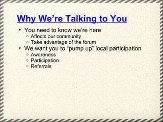 Why We’re Talking to You
• You need to know we’re here
  o   Affects our community
  o   Take advantage of the forum
• We want you to “pump up” local participation
  o   Awareness
  o   Participation
  o   Referrals
 