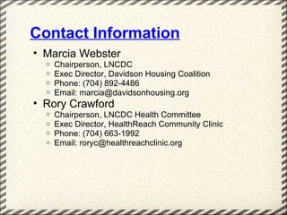 Contact Information
• Marcia Webster
  o   Chairperson, LNCDC
  o   Exec Director, Davidson Housing Coalition
  o   Phone: (704) 892-4486
  o   Email: marcia@davidsonhousing.org
• Rory Crawford
  o   Chairperson, LNCDC Health Committee
  o   Exec Director, HealthReach Community Clinic
  o   Phone: (704) 663-1992
  o   Email: roryc@healthreachclinic.org
 
