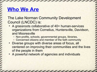 Who We Are
The Lake Norman Community Development
Council (LNCDC) is:
• A grassroots collaborative of 40+ human-services
  organizations from Cornelius, Huntersville, Davidson,
  and Mooresville
  o   Non-profits, schools, governmental groups, libraries,
  o   Concerned citizens and member of the faith community
• Diverse groups with diverse areas of focus, all
  centered on improving their communities and the lives
  of the people in them
• A powerful network of agencies and individuals
 