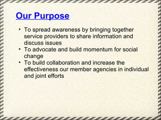 Our Purpose
• To spread awareness by bringing together
  service providers to share information and
  discuss issues
• To advocate and build momentum for social
  change
• To build collaboration and increase the
  effectiveness our member agencies in individual
  and joint efforts
 