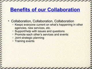 Benefits of our Collaboration

• Collaboration, Collaboration, Collaboration
  o   Keeps everyone current on what’s happening in other
      agencies, new services, etc.
  o   Support/help with issues and questions
  o   Promote each other’s services and events
  o   Joint strategic planning
  o   Training events
 