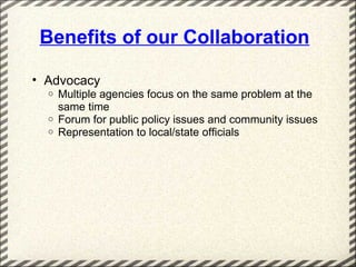 Benefits of our Collaboration

• Advocacy
  o   Multiple agencies focus on the same problem at the
      same time
  o   Forum for public policy issues and community issues
  o   Representation to local/state officials
 