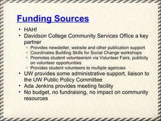 Funding Sources
• HAH!
• Davidson College Community Services Office a key
  partner
  o Provides newsletter, website and other publication support
  o Coordinates Building Skills for Social Change workshops
  o Promotes student volunteerism via Volunteer Fairs, publicity
    on volunteer opportunities
  o Provides student volunteers to multiple agencies
• UW provides some administrative support, liaison to
  the UW Public Policy Committee
• Ada Jenkins provides meeting facility
• No budget, no fundraising, no impact on community
  resources
 