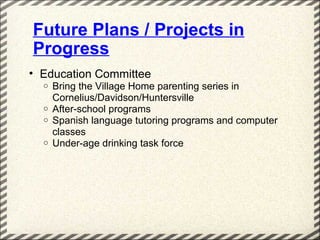 Future Plans / Projects in
Progress
• Education Committee
  o   Bring the Village Home parenting series in
      Cornelius/Davidson/Huntersville
  o   After-school programs
  o   Spanish language tutoring programs and computer
      classes
  o   Under-age drinking task force
 
