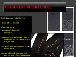 AZ ARCULAT MEGJELENÉSE

6 szín összesen a kézikönyvben

Fekete & fehér dominál

Minimalista stílus:
- visszafogott elegancia
-    Időtállóság

Narancssárga – névjegyeken, étel- és
    itallapokon bútorok + homlokzaton
    üvegzászlón

Számrendszer – ötletes jelek + fémbe
   mart számok

Ujjlenyomat jellegű kiegészítő képi
     elem ujjnyom + fodrozódó víztükör
 
