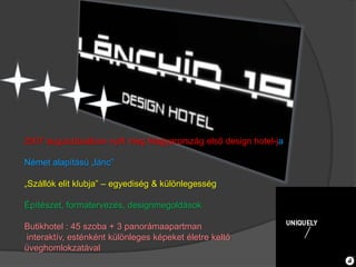 2007 augusztusában nyílt meg Magyarország első design hotel-ja

Német alapítású „lánc”

„Szállók elit klubja” – egyediség & különlegesség

Építészet, formatervezés, designmegoldások

Butikhotel : 45 szoba + 3 panorámaapartman
interaktív, esténként különleges képeket életre keltő
üveghomlokzatával
 