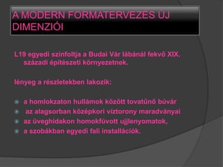 A MODERN FORMATERVEZÉS ÚJ
DIMENZIÓI

L19 egyedi színfoltja a Budai Vár lábánál fekvő XIX.
  századi építészeti környezetnek.

lényeg a részletekben lakozik:

 a homlokzaton hullámok között tovatűnő búvár
 az alagsorban középkori víztorony maradványai
 az üveghidakon homokfúvott ujjlenyomatok,
 a szobákban egyedi fali installációk.
 