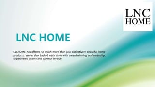 LNC HOME
LNCHOME has offered so much more than just distinctively beautiful home
products. We've also backed each style with award-winning craftsmanship,
unparalleled quality and superior service.
 