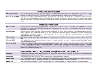 PEROXIDE NEUTRALIZER
Allenzyme-O-CAT     Is a liquid enzyme preparation manufactured by a controlled fermentation process. The obtained enzyme has a high
                    catalase activity which catalyzes the decomposition of hydrogen peroxide to water and molecular oxygen.
Neutrox-ALN / CPN   It is employed in the single bath bleaching & dyeing system with reactive dyestuffs. It is used subsequent to bleaching
                    cycle where it facilitates rapid and uniform destruction of residual peroxide in bleaching liquor. This enables dyeing with
                    reactive dyes in the same bath without any negative influence of the residual peroxide on the dye shade, tone and its
                    depth.


                                                    NATURAL PRODUCTS
Altranol-CDA        Natural desizing and cleaning agent for fabrics and garments, which produces a substantially desized fabric or garment
                    while holding the dye that is removed from garment in suspension form in bath. It removes size, loose colour and other
                    impurities from the goods.
Altranol-DSZL       Is an innovative, multi-functional desizing product developed for denim wet processing. Formulated as a combination
                    desize, lubricant and penetrable chemical. It also serves as a complete package auxiliary for alkaline scouring and
                    bleaching, eliminating the need for multiple products. It can also be used as a physical abrasive to replace DE
                    [diatomaceous earth] and peralite.
Altranol-ELB        Clay based wetting/ scouring/emulsifying agent for cotton/lycra blends. Removes waxes, mineral and silicone oils. APEO
                    Free
Altranol-GEO        High quality, low foaming stabilizer based on natural minerals, especially for use in the discontinuous bleaching of cotton
                    and cotton blended fabrics.
Ultrafresh-GLO      It is a multi phased and garment processing auxiliary designed to impart a clean fresh look coupled with Enhanced gloss
                    & luster, Improved colour depth, Excellent absorbency, extraction and elimination of substrate contaminants, Enhanced
                    post processing efficiency with synergistic softening performance, Substantial body break and reduced bending rigidity
                    resulting in improved drape and fall


                    DISPERSING/ LEVELING/BUFFERING/pH REGULATING AGENTS
Dytec-DF            Is a buffer for polyester dyeing & maintains the pH of the bath throughout the dye cycle. It replaces the dispersant & has
                    sequestering action on heavy metals
Dytec-MCH           Is developed as an Acid donor for dyeing of polyamide and wool with acid dyestuffs.
Dytec-SDBL          It is a high performance, low-foam auxiliary with excellent dispersing, buffering and sequestering action during the
                    dyeing of disperse dyes on 100% polyester and on polyester blended fabric, yarn and loose-stock.
Dytec-VSB           Is an unique high temperature stable acid buffer and core alkali neutralizer for disperse dyeing in blend with viscose


                                                                                                                                                  7
 