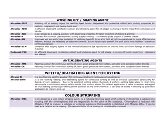 WASHING OFF / SOAPING AGENT
Altraplex-1097   Washing off or soaping agent for reactive dyed fabrics. Dispersant and protective colloid with binding properties for
                 calcium, magnesium and heavy metal ions.
Altraplex-ADW    Is efficient dispersant (protective colloid) and chelating agent for all stages in dyeing of textile made from cellulosics and
                 blends.
Altraplex-ALB    Is developed as a soaping auxiliary with dispersing properties for later treatment of dyeing & printing
Altraplex-R      Auxiliary for oxidation [development] during sulphur dyeing. Eco-friendly gives brighter / cleaner shades
Altraplex-RM     Improves vat and sulfur dye oxidation. It oxidizes dyestuffs in an acid bath at high temperatures for more effective dye
                 fixation, without the necessity of elaborate controls. It can replace any present vat and sulfur dye oxidation system on
                 continuous ranges.
Altraplex-XCW    Universal after soaping agent for the removal of reactive dye hydrolysate or unfixed direct dye from dyeings on cellulosic
                 material.
Modquest-FSN     An efficient dispersant (protective colloid) and chelating agent for all stages in dyeing of textile made form cellulosics
                 and blends.


                                              ANTIMIGRATING AGENTS
Altraplex-AMK    Padding auxiliary for continuous dyeing of piece goods produced from cotton, polyester and polyester/cotton blends.
Altraplex-CB     Padding auxiliary for continuous dyeing of piece goods produced from cotton, polyester and polyester/cotton blends


                           WETTER/DEAERATING AGENT FOR DYEING
Altranol-K       Is a low foaming padding auxiliary for continuous and semi-continuous dyeing process.
Altranol-SWH     Is a low foaming wetting and deaerating agent for continuous dyeing as well as exhaust application particularly for
                 dyeing of yarn packages. Due to its excellent wetting action, thorough & uniform wetting takes place in short time
                 particularly in continuous dyeing which results into uniform shade. In exhaust application it helps to remove entrapped
                 air thus leading to thorough wetting before addition of any other chemical. It can also be added in desizing by pad batch
                 application to improve pick-up


                                                COLOUR STRIPPING
Altraplex-WSA    Is developed as a wool colour stripping agent. Is a reducing bleaching agent which whitens or decolorizes a substance by
                 reacting with the chromophores that are responsible for the color of the substance. Chromophore is reduced with
                 Altraplex WSA to produce a colorless or whitened substance. Hydrosulphite is stabilized with Altraplex-WSA. It can be
                 used as a catalyst in vat dyeing. The reproducibility of vat dyeings is considerably improved
                                                                                                                                                  8
 